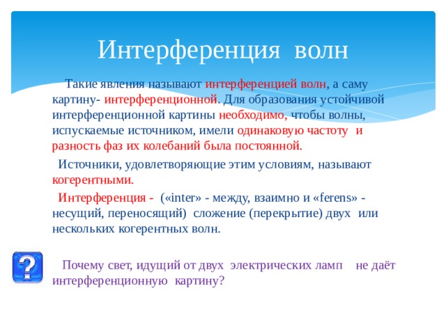 Интерференция волн  Такие явления называют интерференцией волн , а саму картину- интерференционной . Для образования устойчивой интерференционной картины необходимо, чтобы волны, испускаемые источником, имели одинаковую частоту и разность фаз их колебаний была постоянной.  Источники, удовлетворяющие этим условиям, называют когерентными.  Интерференция - («inter» - между, взаимно и «ferens» - несущий, переносящий) сложение (перекрытие) двух или нескольких когерентных волн.  Почему свет, идущий от двух электрических ламп не даёт интерференционную картину? 
