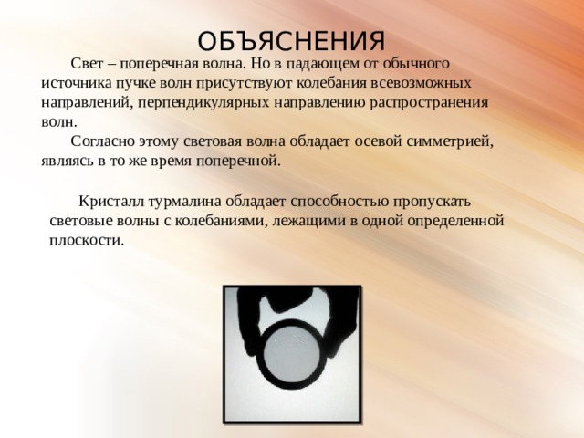 ОБЪЯСНЕНИЯ Свет – поперечная волна. Но в падающем от обычного источника пучке волн присутствуют колебания всевозможных направлений, перпендикулярных направлению распространения волн. Согласно этому световая волна обладает осевой симметрией, являясь в то же время поперечной. Кристалл турмалина обладает способностью пропускать световые волны с колебаниями, лежащими в одной определенной плоскости. 