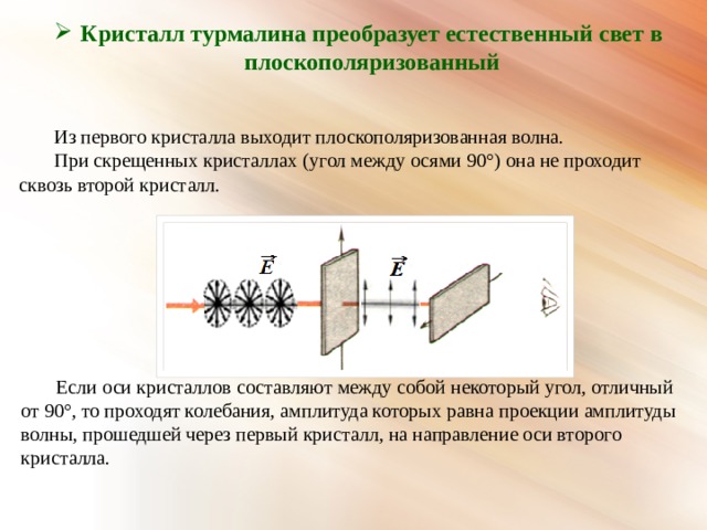 Кристалл турмалина преобразует естественный свет в плоскополяризованный Из первого кристалла выходит плоскополяризованная волна. При скрещенных кристаллах (угол между осями 90°) она не проходит сквозь второй кристалл. Если оси кристаллов составляют между собой некоторый угол, отличный от 90°, то проходят колебания, амплитуда которых равна проекции амплитуды волны, прошедшей через первый кристалл, на направление оси второго кристалла. 