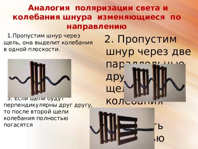 Аналогия поляризации света и колебания шнура изменяющиеся по направлению  2. Пропустим шнур через две параллельные друг другу щели, колебания будут проходить полностью  1.Пропустим шнур через щель, она выделит колебания в одной плоскости.  3. Если щели будут перпендикулярны друг другу, то после второй щели колебания полностью погасятся 