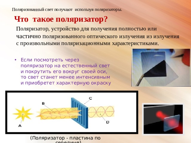 Поляризованный свет получают используя поляризаторы.  Что такое поляризатор?   Поляризатор, устройство для получения полностью или частично п оляризованного оптического излучения из излучения с произвольными поляризационными характеристиками. Если посмотреть через поляризатор на естественный свет и покрутить его вокруг своей оси, то свет станет менее интенсивным и приобретет характерную окраску (Поляризатор - пластина по середине) 