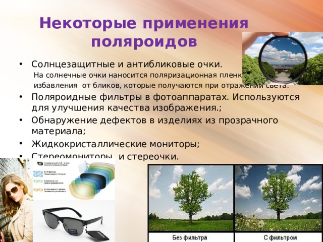 Некоторые применения поляроидов Солнцезащитные и антибликовые очки. На солнечные очки наносится поляризационная пленка для избавления от бликов, которые получаются при отражении света. Поляроидные фильтры в фотоаппаратах. Используются для улучшения качества изображения.; Обнаружение дефектов в изделиях из прозрачного материала; Жидкокристаллические мониторы; Стереомониторы и стереочки. 