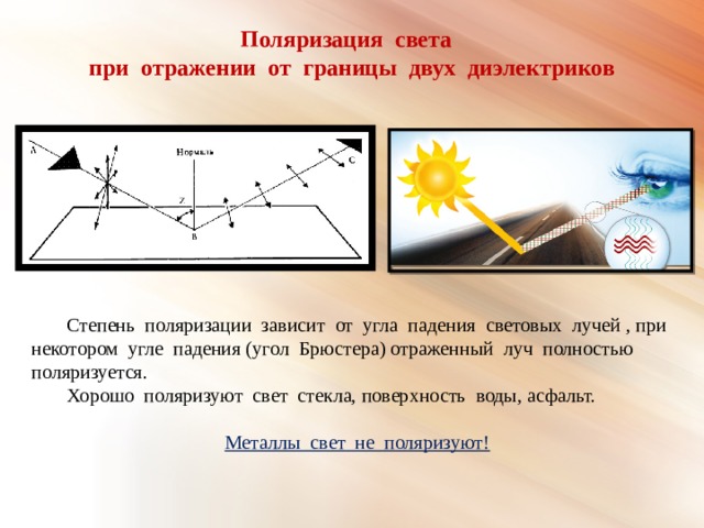 Поляризация света при отражении от границы двух диэлектриков  Степень поляризации зависит от угла падения световых лучей , при некотором угле падения (угол Брюстера) отраженный луч полностью поляризуется.  Хорошо поляризуют свет стекла, поверхность воды, асфальт. Металлы свет не поляризуют! 