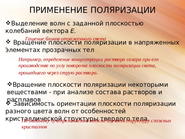 ПРИМЕНЕНИЕ ПОЛЯРИЗАЦИИ Выделение волн с заданной плоскостью колебаний вектора Е.  Гашение бликов отраженного света .  Вращение плоскости поляризации в напряженных элементах прозрачных тел Например, определение концентрации раствора сахара при его производстве по углу поворота плоскости поляризации света, прошедшего через струю раствора .  Вращение плоскости поляризации некоторыми веществами - при анализе состава растворов и расплавов  Зависимость ориентации плоскости поляризации разного цвета волн от особенностей кристаллической структуры твердого тела . По двойному лучепреломлению можно изучать структуру сложных кристаллов 