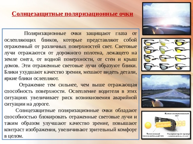  Солнцезащитные поляризационные очки  Поляризационные очки защищают глаза от ослепляющих бликов, которые представляют собой отраженный от различных поверхностей свет. Световые лучи отражаются от дорожного полотна, лежащего на земле снега, от водной поверхности, от стен и крыш домов. Эти отраженные световые лучи образуют блики. Блики ухудшают качество зрения, мешают видеть детали, яркие блики ослепляют.  Отражение тем сильнее, чем выше отражающая способность поверхности. Ослепление водителя в этих ситуациях увеличивает риск возникновения аварийной ситуации на дороге.  Солнцезащитные поляризационные очки обладают способностью блокировать отраженные световые лучи и таким образом улучшают качество зрение, повышают контраст изображения, увеличивают зрительный комфорт в целом.  