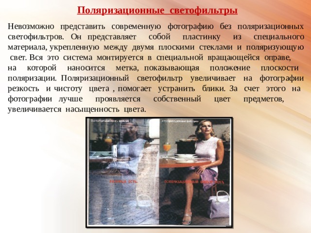  Поляризационные светофильтры Невозможно представить современную фотографию без поляризационных светофильтров. Он представляет собой пластинку из специального материала, укрепленную между двумя плоскими стеклами и поляризующую свет. Вся это система монтируется в специальной вращающейся оправе, на которой наносится метка, показывающая положение плоскости поляризации. Поляризационный светофильтр увеличивает на фотографии резкость и чистоту цвета , помогает устранить блики. За счет этого на фотографии лучше проявляется собственный цвет предметов, увеличивается насыщенность цвета. 