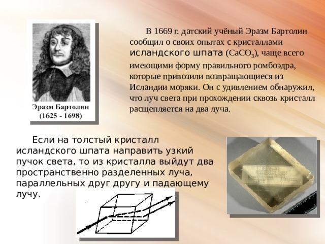 В 1669 г. датский учёный Эразм Бартолин сообщил о своих опытах с кристаллами исландского шпата (CaCO 3 ), чаще всего имеющими форму правильного ромбоэдра, которые привозили возвращающиеся из Исландии моряки. Он с удивлением обнаружил, что луч света при прохождении сквозь кристалл расщепляется на два луча. Если на толстый кристалл исландского шпата направить узкий пучок света, то из кристалла выйдут два пространственно разделенных луча, параллельных друг другу и падающему лучу. 