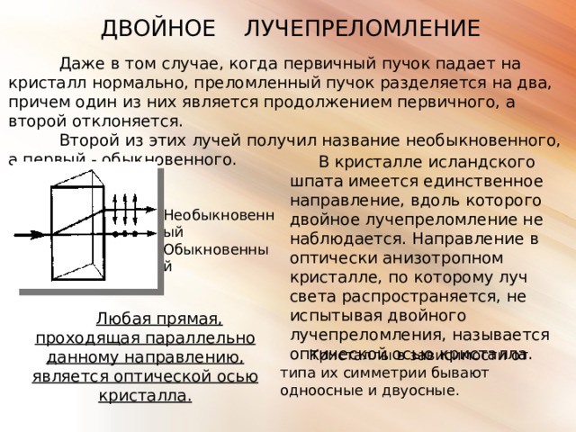 ДВОЙНОЕ ЛУЧЕПРЕЛОМЛЕНИЕ Даже в том случае, когда первичный пучок падает на кристалл нормально, преломленный пучок разделяется на два, причем один из них является продолжением первичного, а второй отклоняется.  Второй из этих лучей получил название необыкновенного, а первый - обыкновенного. В кристалле исландского шпата имеется единственное направление, вдоль которого двойное лучепреломление не наблюдается. Направление в оптически анизотропном кристалле, по которому луч света распространяется, не испытывая двойного лучепреломления, называется оптической осью кристалла. Необыкновенный Обыкновенный Любая прямая, проходящая параллельно данному направлению, является оптической осью кристалла . Кристаллы в зависимости от типа их симметрии бывают одноосные и двуосные. 