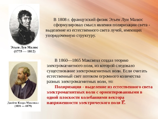 В 1808 г. французский физик Этьен Луи Малюс сформулировал смысл явления поляризации света - выделение из естественного света лучей, имеющих упорядоченную структуру. В 1860—1865 Максвелл создал теорию электромагнитного поля, из которой следовало существование электромагнитных волн. Если считать естественный свет потоком огромного количества разных электромагнитных волн, то: Поляризация - выделение из естественного света электромагнитных волн с ориентированными в одной плоскости колебаниями вектора напряженности электрического поля Е. 