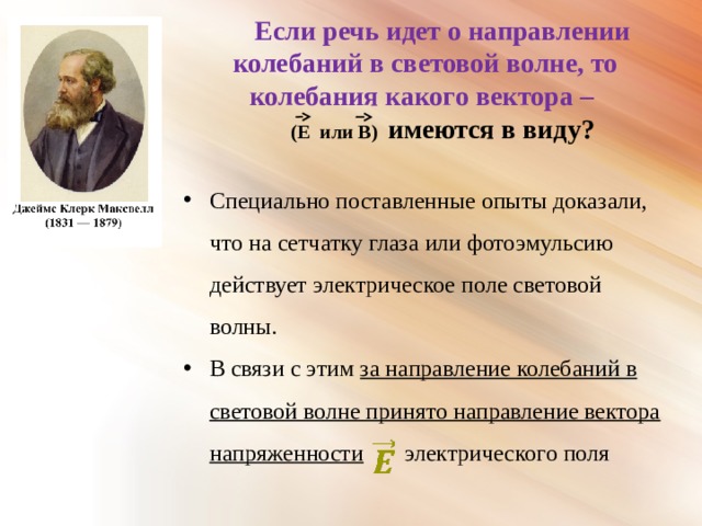 Если речь идет о направлении колебаний в световой волне, то колебания какого вектора –  (Е  или  В) имеются в виду?  Специально поставленные опыты доказали, что на сетчатку глаза или фотоэмульсию действует электрическое поле световой волны. В связи с этим за направление колебаний в световой волне принято направление вектора напряженности электрического поля 