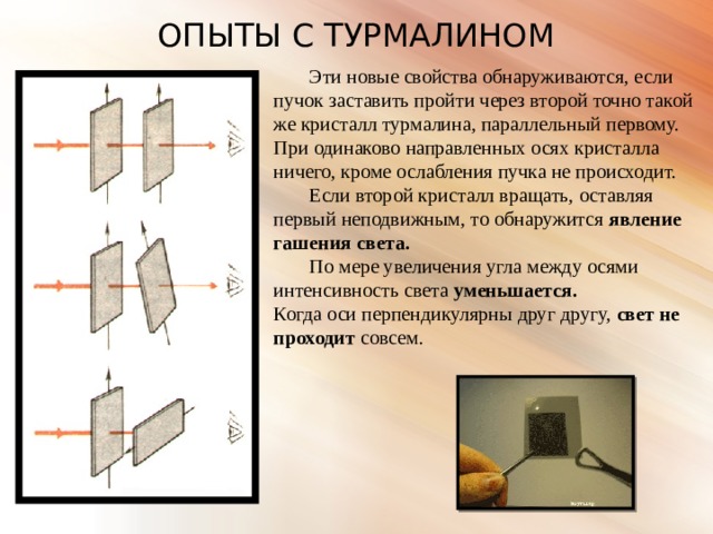 ОПЫТЫ С ТУРМАЛИНОМ  Эти новые свойства обнаруживаются, если пучок заставить пройти через второй точно такой же кристалл турмалина, параллельный первому. При одинаково направленных осях кристалла ничего, кроме ослабления пучка не происходит.  Если второй кристалл вращать, оставляя первый неподвижным, то обнаружится явление гашения света.  По мере увеличения угла между осями интенсивность света уменьшается. Когда оси перпендикулярны друг другу, свет не проходит совсем. 
