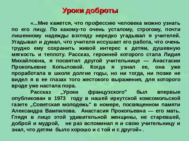 Уроки доброты  «...Мне кажется, что профессию человека можно узнать по его лицу. По какому-то очень усталому, строгому, почти лишенному надежды взгляду нередко угадывал я учителей. Угадывал и думал, что учителя иссушает его работа, что очень трудно ему сохранить живой интерес к детям, душевную мягкость и теплоту. Рассказ, героиней которого стала Лидия Михайловна, я посвятил другой учительнице — Анастасии Прокопьевне Копыловой. Когда я узнал ее, она уже проработала в школе долгие годы, но ни тогда, ни позже не видел я в ее глазах того жестокого выражения, для которого вроде уже настала пора.  Рассказ „Уроки французского