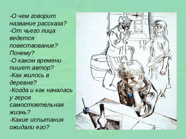 -О чем говорит название рассказа? -От чьего лица ведется повествование? Почему? -О каком времени пишет автор? -Как жилось в деревне? -Когда и как началась у героя самостоятельная жизнь? -Какие испытания ожидали его?   