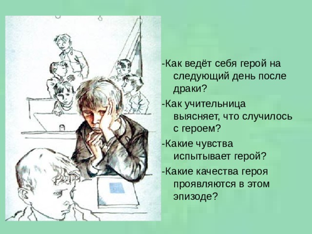 -Как ведёт себя герой на следующий день после драки? -Как учительница выясняет, что случилось с героем? -Какие чувства испытывает герой? -Какие качества героя проявляются в этом эпизоде? 