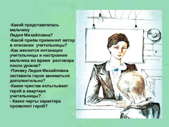 - Какой представлялась мальчику Лидия Михайловна? -Какой приём применяет автор в описании учительницы? -Как меняется интонация учительницы и настроение мальчика во время разговора после уроков? Почему Лидия Михайловна заставила героя заниматься дополнительно? -Какие чувства испытывает герой в квартире учительницы? - Какие черты характера проявляет герой?  