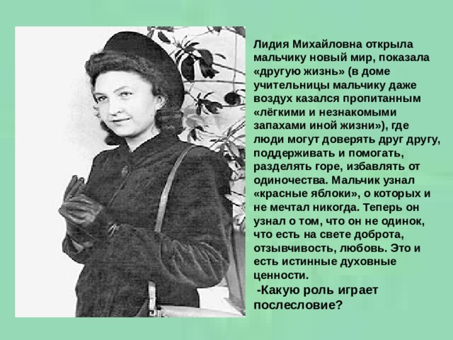 Лидия Михайловна открыла мальчику новый мир, показала «другую жизнь» (в доме учительницы мальчику даже воздух казался пропитанным «лёгкими и незнакомыми запахами иной жизни»), где люди могут доверять друг другу, поддерживать и помогать, разделять горе, избавлять от одиночества. Мальчик узнал «красные яблоки», о которых и не мечтал никогда. Теперь он узнал о том, что он не одинок, что есть на свете доброта, отзывчивость, любовь. Это и есть истинные духовные ценности.  -Какую роль играет послесловие? 