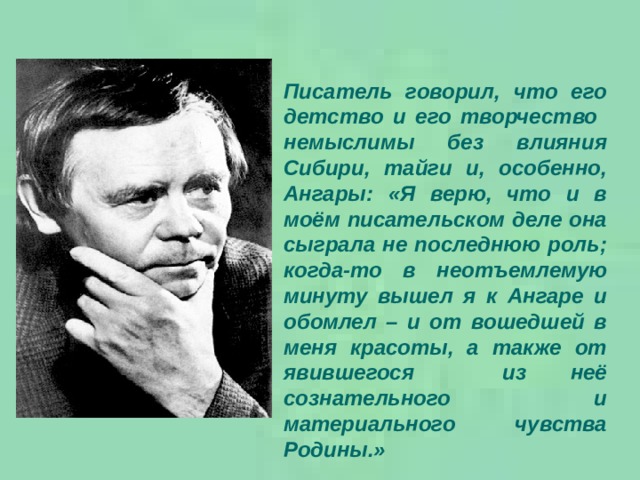 Писатель говорил, что его детство и его творчество немыслимы без влияния Сибири, тайги и, особенно, Ангары: «Я верю, что и в моём писательском деле она сыграла не последнюю роль; когда-то в неотъемлемую минуту вышел я к Ангаре и обомлел – и от вошедшей в меня красоты, а также от явившегося из неё сознательного и материального чувства Родины.» 