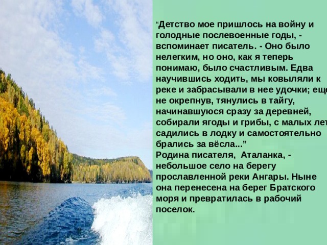 “ Детство мое пришлось на войну и голодные послевоенные годы, - вспоминает писатель. - Оно было нелегким, но оно, как я теперь понимаю, было счастливым. Едва научившись ходить, мы ковыляли к реке и забрасывали в нее удочки; еще не окрепнув, тянулись в тайгу, начинавшуюся сразу за деревней, собирали ягоды и грибы, с малых лет садились в лодку и самостоятельно брались за вёсла...”  Родина писателя,  Аталанка, - небольшое село на берегу прославленной реки Ангары. Ныне она перенесена на берег Братского моря и превратилась в рабочий поселок.    
