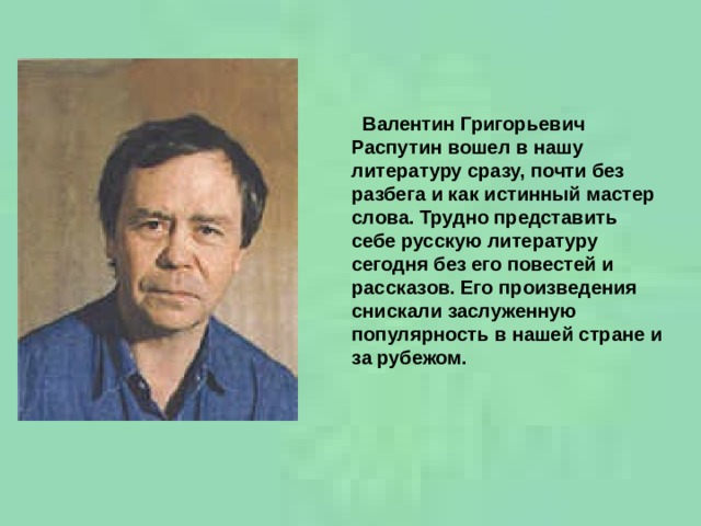  Валентин Григорьевич Распутин вошел в нашу литературу сразу, почти без разбега и как истинный мастер слова. Трудно представить себе русскую литературу сегодня без его повестей и рассказов. Его произведения снискали заслуженную популярность в нашей стране и за рубежом.    