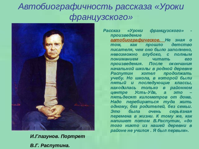 Автобиографичность рассказа «Уроки французского» Рассказ «Уроки французского» - произведение  автобиографическое. Не зная о том, как прошло детство писателя, чем оно было заполнено, невозможно глубоко, с полным пониманием читать его произведения. После окончания начапьной школы в родной деревне Распутин хотел продолжать учебу. Но школа, в которой были пятый и последующие классы, находилась только в районном центре Усть-Уда, а это – пятьдесят километров от дома. Надо перебираться туда жить одному, без родителей, без семьи. Это была очень серьёзная перемена в жизни. К тому же, как напишет потом В.Распутин, «до того никто из нашей деревни в районе не учился . Я был первым». И.Глазунов. Портрет В.Г. Распутина. 