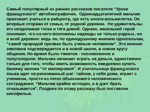 Самый популярный из ранних рассказов писателя “Уроки французского” автобиографичен.  Одиннадцатилетний мальчик приезжает учиться в райцентр, где есть школа-восьмилетка. Он впервые оторван от семьи, от родной деревни.  Не удивительны его неодолимая тоска и тяга домой. Однако, маленький герой понимает, что на него возложены надежды не только родных, но и всей деревни: ведь он, по единодушному мнению односельчан, “самой природой призван быть ученым человеком”. Это мнение земляков подтверждается и в новой школе, в новом кругу общения. Но время было тяжелое - послевоенное и полуголодное. Мальчик начинает играть на деньги, единственно только для того, чтобы иметь возможность ежедневно купить баночку молока “от малокровия”. И учительница французского языка идет на рискованный шаг: тайком, у себя дома, играет с учеником, просто из легко объяснимого человеческого сострадания: “Мальчик крайне истощен, а в долг брать отказывается”. Позднее по этому рассказу был поставлен кинофильм.    