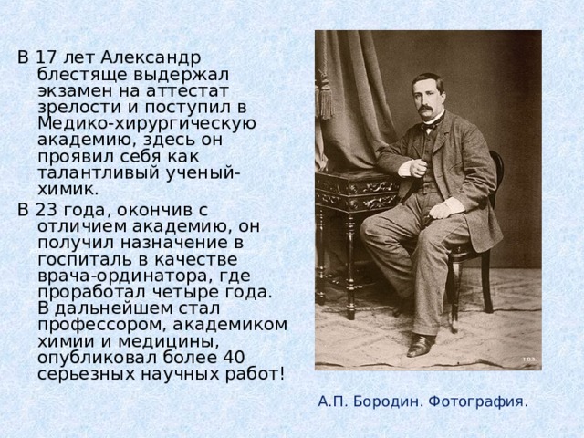 В 17 лет Александр блестяще выдержал экзамен на аттестат зрелости и поступил в Медико-хирургическую академию, здесь он проявил себя как талантливый ученый-химик. В 23 года, окончив с отличием академию, он получил назначение в госпиталь в качестве врача-ординатора, где проработал четыре года. В дальнейшем стал профессором, академиком химии и медицины, опубликовал более 40 серьезных научных работ!  А.П. Бородин. Фотография.  И.Е. Репин. Портрет А.П. Бородина. А.П. Бородин. Фотография. 