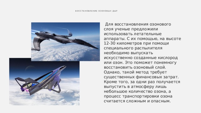  Восстановление озоновых дыр    Для восстановления озонового слоя ученые предложили использовать летательные аппараты. С их помощью, на высоте 12-30 километров при помощи специального распылителя необходимо выпускать искусственно созданные кислород или озон. Это поможет понемногу восстановить озоновый слой. Однако, такой метод требует существенных финансовых затрат. Кроме того, за одни раз получается выпустить в атмосферу лишь небольшое количество озона, а процесс транспортировки озона считается сложным и опасным. 