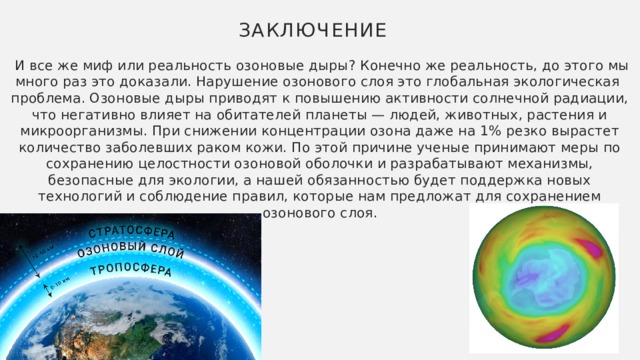 Заключение  И все же миф или реальность озоновые дыры? Конечно же реальность, до этого мы много раз это доказали. Нарушение озонового слоя это глобальная экологическая проблема. Озоновые дыры приводят к повышению активности солнечной радиации, что негативно влияет на обитателей планеты — людей, животных, растения и микроорганизмы. При снижении концентрации озона даже на 1% резко вырастет количество заболевших раком кожи. По этой причине ученые принимают меры по сохранению целостности озоновой оболочки и разрабатывают механизмы, безопасные для экологии, а нашей обязанностью будет поддержка новых технологий и соблюдение правил, которые нам предложат для сохранением озонового слоя.   