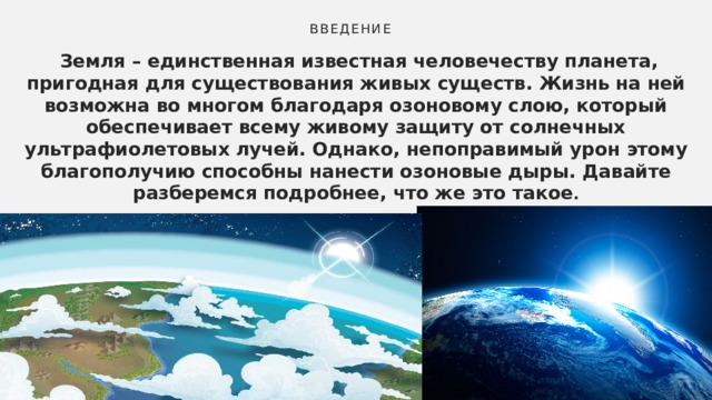 Введение  Земля – единственная известная человечеству планета, пригодная для существования живых существ. Жизнь на ней возможна во многом благодаря озоновому слою, который обеспечивает всему живому защиту от солнечных ультрафиолетовых лучей. Однако, непоправимый урон этому благополучию способны нанести озоновые дыры. Давайте разберемся подробнее, что же это такое . 