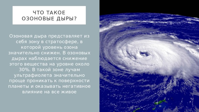 Что такое озоновые дыры? Озоновая дыра представляет из себя зону в стратосфере, в которой уровень озона значительно снижен. В озоновых дырах наблюдается снижение этого вещества на уровне около 30%. В такой зоне лучам ультрафиолета значительно проще проникать к поверхности планеты и оказывать негативное влияние на все живое 