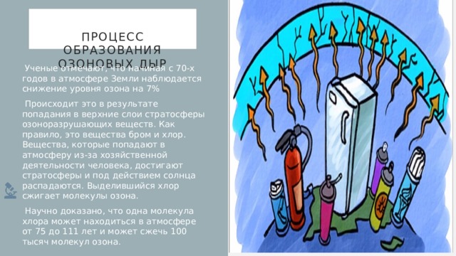  Процесс образования озоновых дыр    Ученые отмечают, что начиная с 70-х годов в атмосфере Земли наблюдается снижение уровня озона на 7%  Происходит это в результате попадания в верхние слои стратосферы озоноразрушающих веществ. Как правило, это вещества бром и хлор. Вещества, которые попадают в атмосферу из-за хозяйственной деятельности человека, достигают стратосферы и под действием солнца распадаются. Выделившийся хлор сжигает молекулы озона.  Научно доказано, что одна молекула хлора может находиться в атмосфере от 75 до 111 лет и может сжечь 100 тысяч молекул озона. 