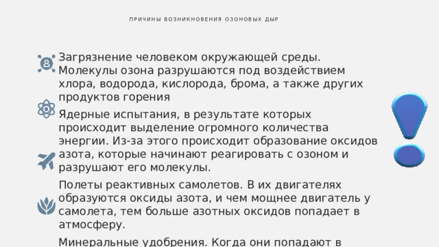  Причины возникновения озоновых дыр   Загрязнение человеком окружающей среды. Молекулы озона разрушаются под воздействием хлора, водорода, кислорода, брома, а также других продуктов горения Ядерные испытания, в результате которых происходит выделение огромного количества энергии. Из-за этого происходит образование оксидов азота, которые начинают реагировать с озоном и разрушают его молекулы. Полеты реактивных самолетов. В их двигателях образуются оксиды азота, и чем мощнее двигатель у самолета, тем больше азотных оксидов попадает в атмосферу. Минеральные удобрения. Когда они попадают в почву, начинается реакция с бактериями почвы. В результате этого в атмосферу попадает закись азота 