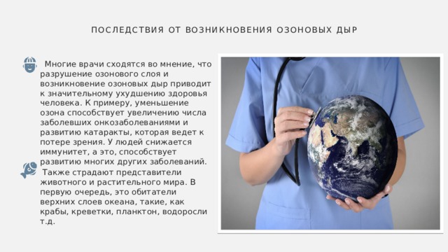  Последствия от возникновения озоновых дыр    Многие врачи сходятся во мнение, что разрушение озонового слоя и возникновение озоновых дыр приводит к значительному ухудшению здоровья человека. К примеру, уменьшение озона способствует увеличению числа заболевших онкозаболеваниями и развитию катаракты, которая ведет к потере зрения. У людей снижается иммунитет, а это, способствует развитию многих других заболеваний.  Также страдают представители животного и растительного мира. В первую очередь, это обитатели верхних слоев океана, такие, как крабы, креветки, планктон, водоросли т.д. 