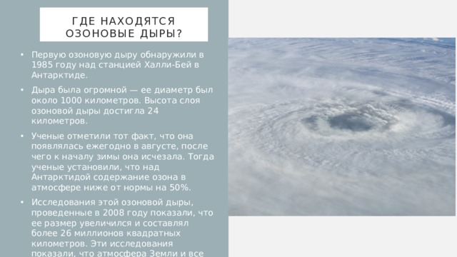 Где находятся озоновые дыры? Первую озоновую дыру обнаружили в 1985 году над станцией Халли-Бей в Антарктиде. Дыра была огромной — ее диаметр был около 1000 километров. Высота слоя озоновой дыры достигла 24 километров. Ученые отметили тот факт, что она появлялась ежегодно в августе, после чего к началу зимы она исчезала. Тогда ученые установили, что над Антарктидой содержание озона в атмосфере ниже от нормы на 50%. Исследования этой озоновой дыры, проведенные в 2008 году показали, что ее размер увеличился и составлял более 26 миллионов квадратных километров. Эти исследования показали, что атмосфера Земли и все живые существа в большей опасности, чем ученые предполагали изначально.      
