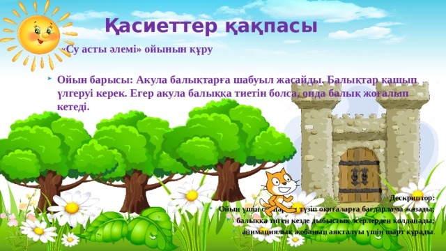 Қасиеттер қақпасы   «Су асты әлемі» ойынын құру  Ойын барысы: Акула балықтарға шабуыл жасайды. Балықтар қашып үлгеруі керек. Егер акула балыққа тиетін болса, онда балық жоғалып кетеді.     Дескриптор: Ойын үшін сценариін түзіп оқиғаларға бағдарлама жазады; балыққа тиген кезде дыбыстық әсерлерден қолданады; анимациялық жобаның аяқталуы үшін шарт құрады . 