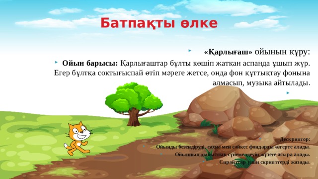 Батпақты өлке «Қарлығаш» ойынын құру: Ойын барысы: Қарлығаштар бұлты көшіп жатқан аспанда ұшып жүр. Егер бұлтқа соқтығыспай өтіп мәреге жетсе, онда фон құттықтау фонына алмасып, музыка айтылады.        Дескриптор: Ойынды безендіруді, сахна мен сәйкес фондарды өзгерте алады. Ойынның дыбыстық сүйемелдеуін жүзеге асыра алады. Спрайттар үшін скрипттерді жазады . 