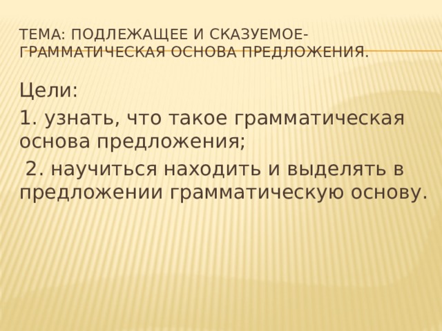 Тема: подлежащее и сказуемое- грамматическая основа предложения. Цели: 1. узнать, что такое грамматическая основа предложения;  2. научиться находить и выделять в предложении грамматическую основу. 