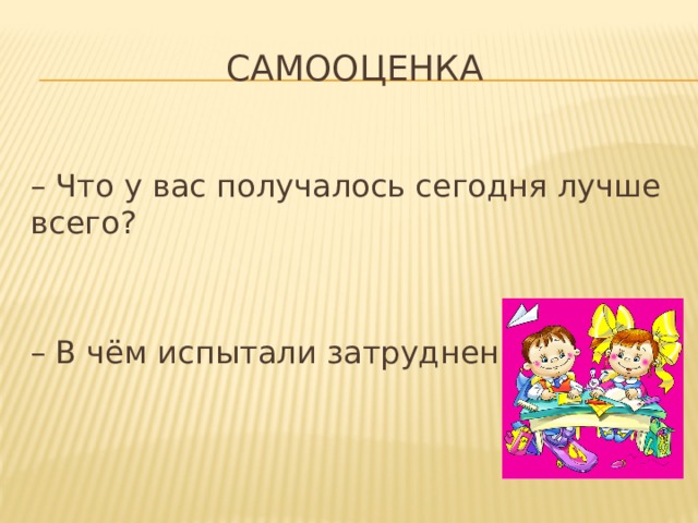 Самооценка – Что у вас получалось сегодня лучше всего? – В чём испытали затруднения? 