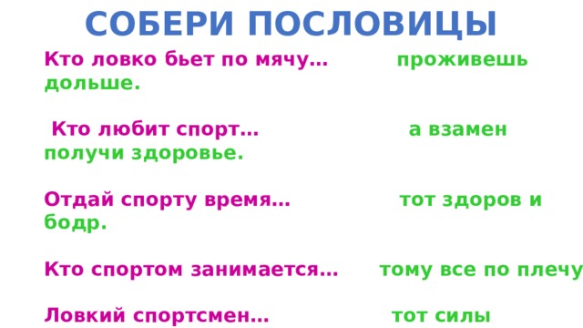СОБЕРИ ПОСЛОВИЦЫ Кто ловко бьет по мячу… проживешь дольше.   Кто любит спорт… а взамен получи здоровье.  Отдай спорту время… тот здоров и бодр.  Кто спортом занимается… тому все по плечу.  Ловкий спортсмен… тот силы набирается.  Двигайся больше… выносливый воин. 