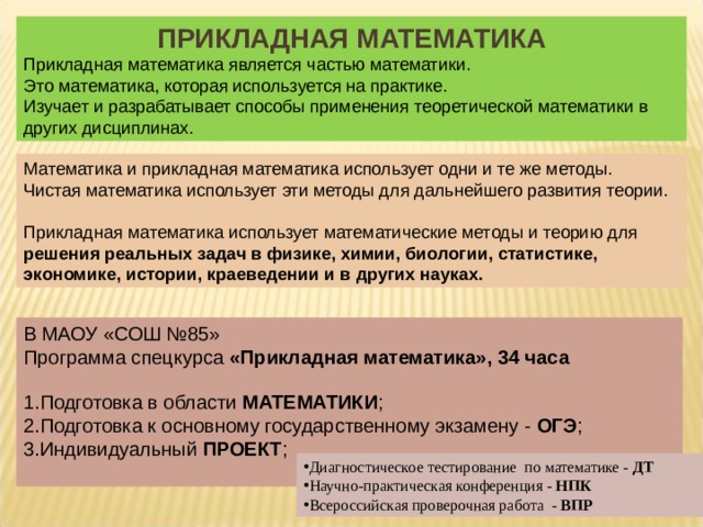 ПРИКЛАДНАЯ МАТЕМАТИКА Прикладная математика является частью математики. Это математика, которая используется на практике. Изучает и разрабатывает способы применения теоретической математики в других дисциплинах.  Математика и прикладная математика использует одни и те же методы. Чистая математика использует эти методы для дальнейшего развития теории. Прикладная математика использует математические методы и теорию для решения реальных задач в физике, химии, биологии, статистике, экономике, истории, краеведении и в других науках. В МАОУ «СОШ №85» Программа спецкурса «Прикладная математика», 34 часа Подготовка в области  МАТЕМАТИКИ ; Подготовка к основному государственному экзамену - ОГЭ ;   Индивидуальный ПРОЕКТ ; Диагностическое тестирование по математике - ДТ Научно-практическая конференция - НПК Всероссийская проверочная работа - ВПР 