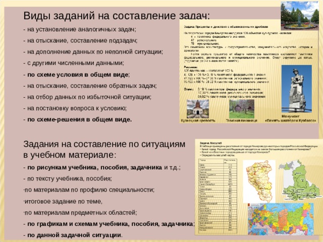 Виды заданий на составление задач: - на установление аналогичных задач; - на отыскание, составление подзадач; - на дополнение данных по неполной ситуации; - с другими численными данными; - по схеме условия в общем виде ; - на отыскание, составление обратных задач; - на отбор данных по избыточной ситуации; - на постановку вопроса к условию; - по схеме-решения в общем виде. Задания на составление по ситуациям в учебном материале : - по рисункам учебника, пособия, задачника и т.д.; - по тексту учебника, пособия; по материалам по профилю специальности; итоговое задание по теме, по материалам предметных областей; - по графикам и схемам учебника, пособия, задачника ; - по данной задачной ситуации . 