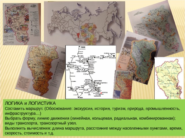 ЛОГИКА и ЛОГИСТИКА Составить маршрут. (Обоснование: экскурсия, история, туризм, природа, промышленность, инфраструктура…) Выбрать форму, линию движения (линейная, кольцевая, радиальная, комбинированная); виды транспорта, транспортный узел. Выполнить вычисления: длина маршрута, расстояние между населенными пунктами, время, скорость, стоимость и т.д. 