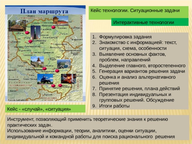 Кейс технологии. Ситуационные задачи Интерактивные технологии Формулировка задания Знакомство с информацией: текст, ситуация, схема, особенности Выявление основных фактов, проблем, направлений Выделение главного, второстепенного Генерация вариантов решения задачи Оценка и анализ альтернативного решения Принятие решения, плана действий Презентация индивидуальных и групповых решений. Обсуждение Итоги работы Кейс - «случай», «ситуация» Инструмент, позволяющий применить теоретические знания к решению практических задач. Использование информации, теории, аналитики, оценки ситуации, индивидуальной и командной работы для поиска рационального решения 