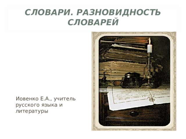 СЛОВАРИ. РАЗНОВИДНОСТЬ СЛОВАРЕЙ  Иовенко Е.А., учитель русского языка и литературы 
