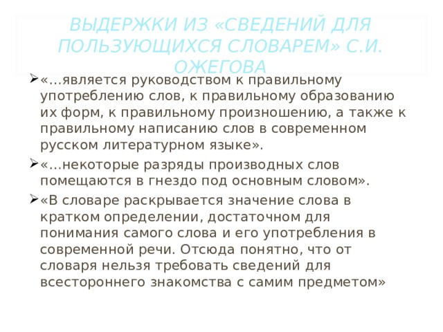 ВЫДЕРЖКИ ИЗ «СВЕДЕНИЙ ДЛЯ ПОЛЬЗУЮЩИХСЯ СЛОВАРЕМ» С.И. ОЖЕГОВА «…является руководством к правильному употреблению слов, к правильному образованию их форм, к правильному произношению, а также к правильному написанию слов в современном русском литературном языке». «…некоторые разряды производных слов помещаются в гнездо под основным словом». «В словаре раскрывается значение слова в кратком определении, достаточном для понимания самого слова и его употребления в современной речи. Отсюда понятно, что от словаря нельзя требовать сведений для всестороннего знакомства с самим предметом» 