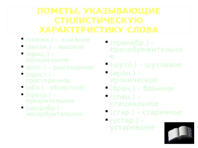 ПОМЕТЫ, УКАЗЫВАЮЩИЕ СТИЛИСТИЧЕСКУЮ ХАРАКТЕРИСТИКУ СЛОВА (книжн.) – книжное (высок.) – высокое (офиц.) – официальное (разг.) – разговорное (прост.) – просторечное (обл.) – областное (презр.) – презрительное (неодобр.) - неодобрительное (книжн.) – книжное (высок.) – высокое (офиц.) – официальное (разг.) – разговорное (прост.) – просторечное (обл.) – областное (презр.) – презрительное (неодобр.) - неодобрительное (пренебр. ) – пренебрежительное (шутл.) – шутливое (ирон.) – ироническое (бран.) – бранное (спец.) – специальное (стар.) – старинное (устар.) - устаревшее 