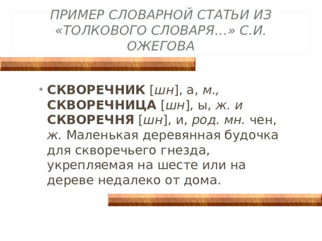ПРИМЕР СЛОВАРНОЙ СТАТЬИ ИЗ «ТОЛКОВОГО СЛОВАРЯ…» С.И. ОЖЕГОВА СКВОРЕЧНИК [ шн ], а, м., СКВОРЕЧНИЦА [ шн ], ы, ж. и СКВОРЕЧНЯ [ шн ], и, род. мн. чен, ж. Маленькая деревянная будочка для скворечьего гнезда, укрепляемая на шесте или на дереве недалеко от дома. 