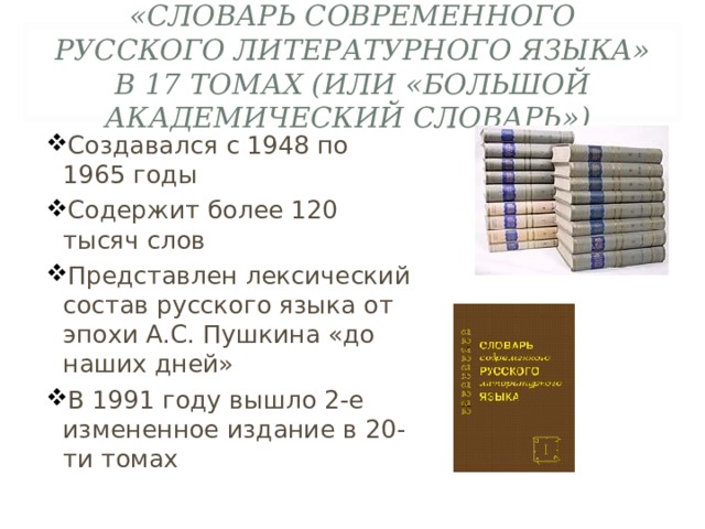«СЛОВАРЬ СОВРЕМЕННОГО РУССКОГО ЛИТЕРАТУРНОГО ЯЗЫКА» В 17 ТОМАХ (ИЛИ «БОЛЬШОЙ АКАДЕМИЧЕСКИЙ СЛОВАРЬ»)  Создавался с 1948 по 1965 годы Содержит более 120 тысяч слов Представлен лексический состав русского языка от эпохи А.С. Пушкина «до наших дней» В 1991 году вышло 2-е измененное издание в 20-ти томах 