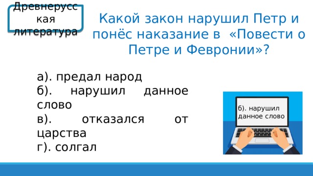 Древнерусская литература Какой закон нарушил Петр и понёс наказание в «Повести о Петре и Февронии»? а). предал народ б). нарушил данное слово в). отказался от царства г). солгал б). нарушил данное слово  