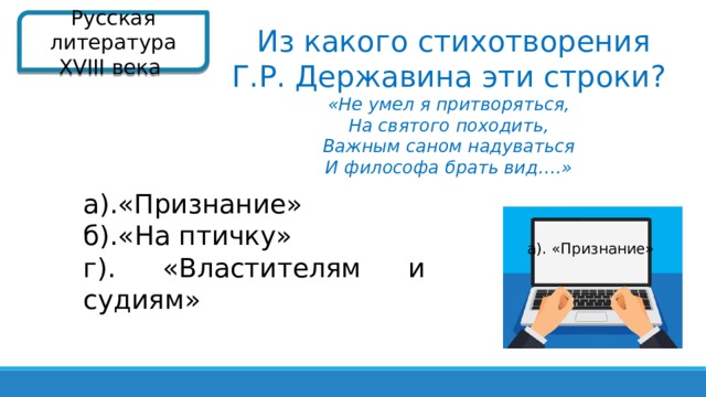 Русская литература XVIII века   Из какого стихотворения Г.Р. Державина эти строки? «Не умел я притворяться, На святого походить, Важным саном надуваться И философа брать вид….»  а).«Признание» б).«На птичку» г). «Властителям и судиям»  а). «Признание»  